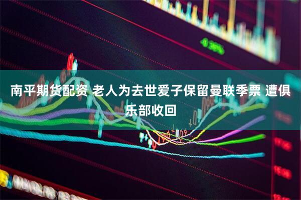 南平期货配资 老人为去世爱子保留曼联季票 遭俱乐部收回