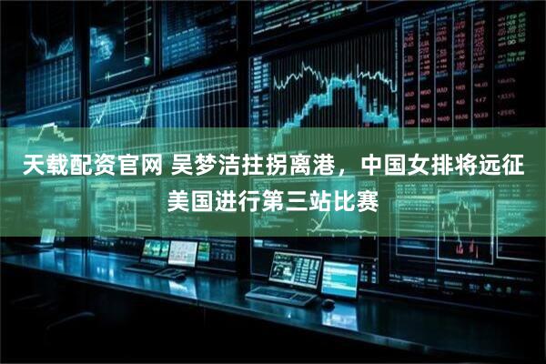 天载配资官网 吴梦洁拄拐离港，中国女排将远征美国进行第三站比赛