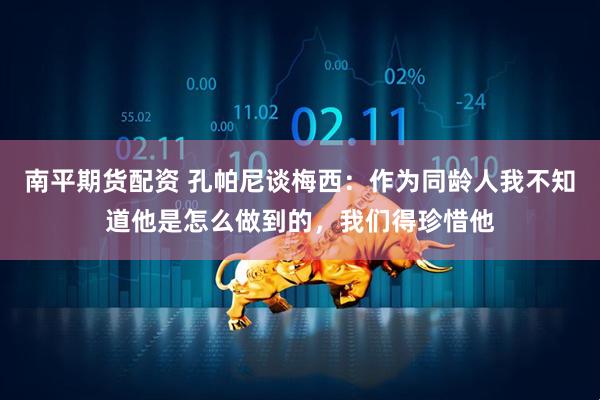 南平期货配资 孔帕尼谈梅西：作为同龄人我不知道他是怎么做到的，我们得珍惜他