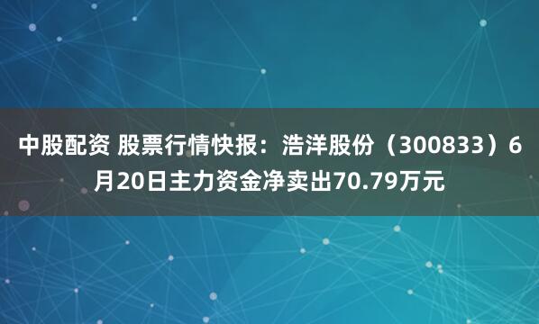 中股配资 股票行情快报：浩洋股份（300833）6月20日主力资金净卖出70.79万元