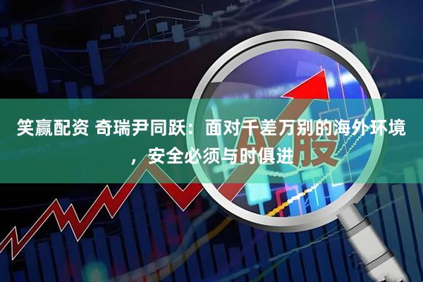 笑赢配资 奇瑞尹同跃：面对千差万别的海外环境，安全必须与时俱进