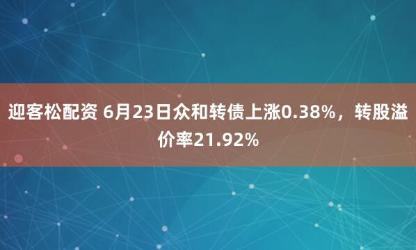 迎客松配资 6月23日众和转债上涨0.38%，转股溢价率21.92%