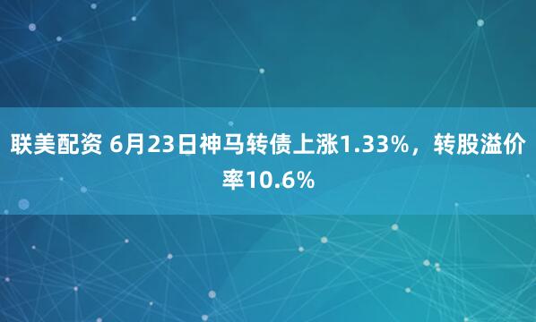 联美配资 6月23日神马转债上涨1.33%，转股溢价率10.6%