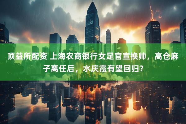 顶益所配资 上海农商银行女足官宣换帅，高仓麻子离任后，水庆霞有望回归？