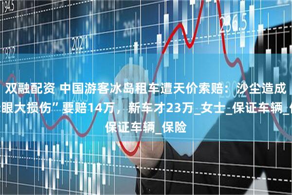 双融配资 中国游客冰岛租车遭天价索赔：沙尘造成“针眼大损伤”要赔14万，新车才23万_女士_保证车辆_保险