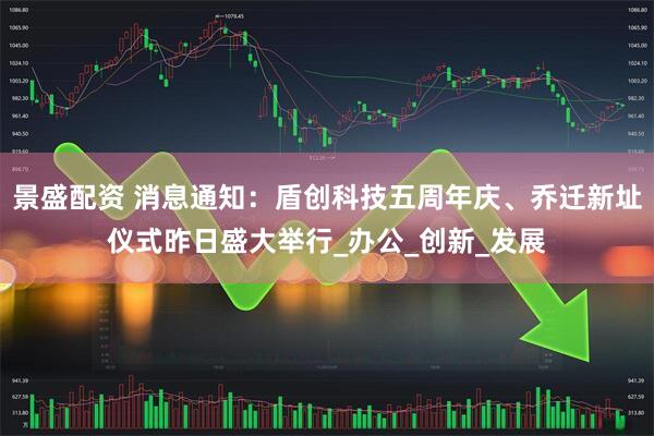 景盛配资 消息通知：盾创科技五周年庆、乔迁新址仪式昨日盛大举行_办公_创新_发展