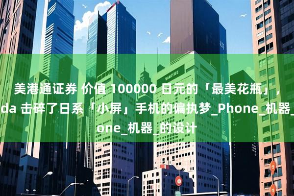 美港通证券 价值 100000 日元的「最美花瓶」，Balmuda 击碎了日系「小屏」手机的偏执梦_Phone_机器_的设计