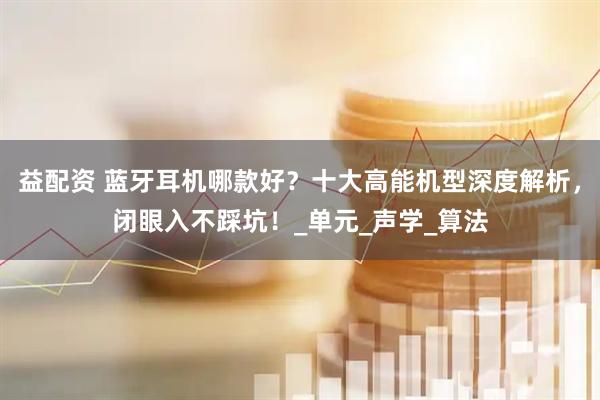 益配资 蓝牙耳机哪款好？十大高能机型深度解析，闭眼入不踩坑！_单元_声学_算法