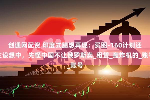 创通网配资 印度式臆想再现：买图-160计划还在设想中，先怪中国不让俄罗斯卖_租赁_轰炸机的_账号
