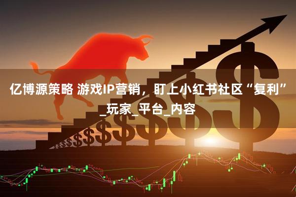 亿博源策略 游戏IP营销，盯上小红书社区“复利”_玩家_平台_内容