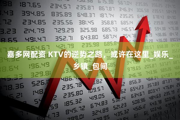 嘉多网配资 KTV的逆势之路，或许在这里_娱乐_乡镇_包间