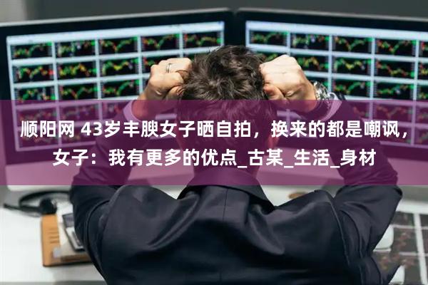 顺阳网 43岁丰腴女子晒自拍，换来的都是嘲讽，女子：我有更多的优点_古某_生活_身材