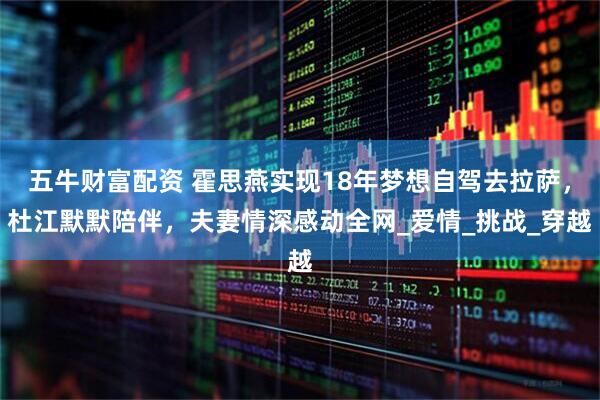 五牛财富配资 霍思燕实现18年梦想自驾去拉萨，杜江默默陪伴，夫妻情深感动全网_爱情_挑战_穿越