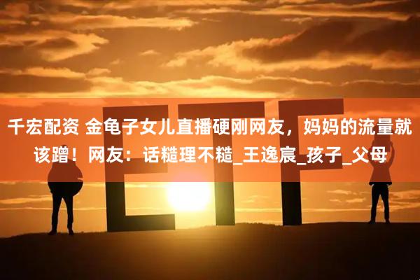 千宏配资 金龟子女儿直播硬刚网友，妈妈的流量就该蹭！网友：话糙理不糙_王逸宸_孩子_父母