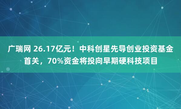广瑞网 26.17亿元！中科创星先导创业投资基金首关，70%资金将投向早期硬科技项目