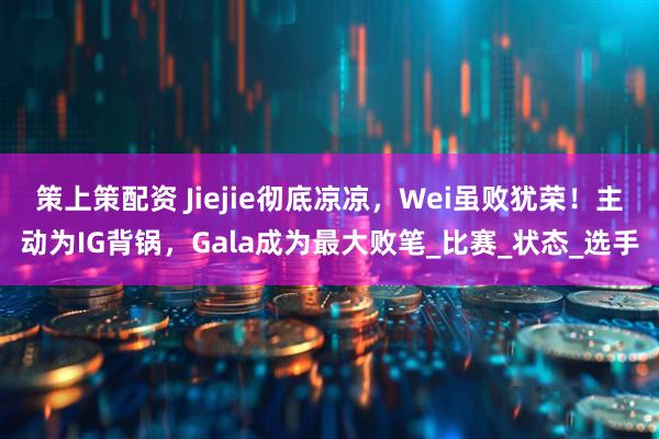 策上策配资 Jiejie彻底凉凉，Wei虽败犹荣！主动为IG背锅，Gala成为最大败笔_比赛_状态_选手