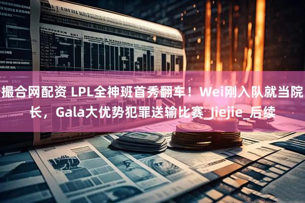 撮合网配资 LPL全神班首秀翻车！Wei刚入队就当院长，Gala大优势犯罪送输比赛_Jiejie_后续