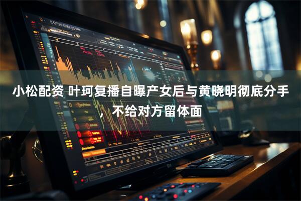 小松配资 叶珂复播自曝产女后与黄晓明彻底分手，不给对方留体面