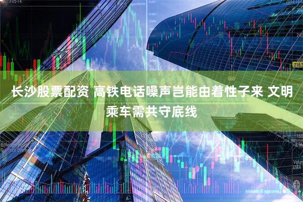 长沙股票配资 高铁电话噪声岂能由着性子来 文明乘车需共守底线