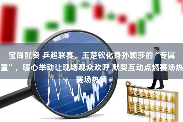 宝尚配资 乒超联赛，王楚钦化身孙颖莎的“专属球童”，暖心举动让现场观众欢呼 默契互动点燃赛场热情