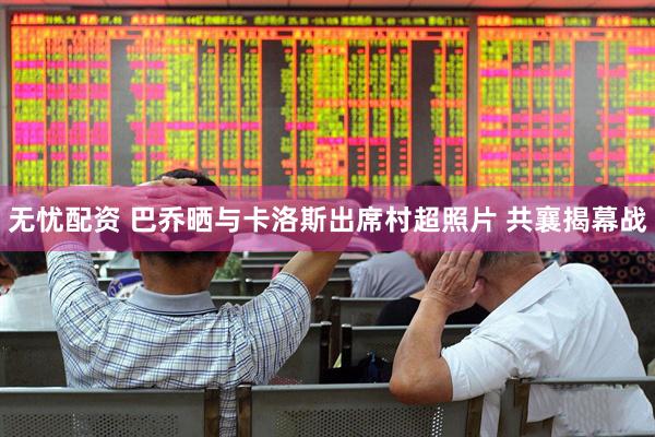 无忧配资 巴乔晒与卡洛斯出席村超照片 共襄揭幕战