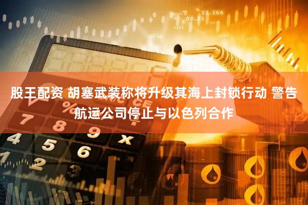 股王配资 胡塞武装称将升级其海上封锁行动 警告航运公司停止与以色列合作
