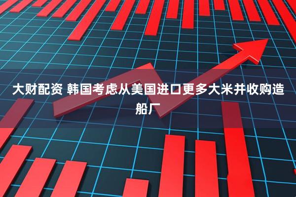 大财配资 韩国考虑从美国进口更多大米并收购造船厂