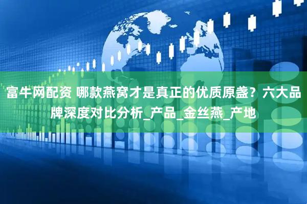富牛网配资 哪款燕窝才是真正的优质原盏？六大品牌深度对比分析_产品_金丝燕_产地