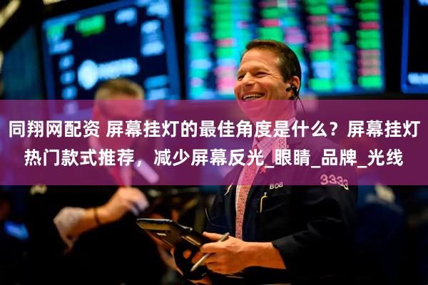 同翔网配资 屏幕挂灯的最佳角度是什么？屏幕挂灯热门款式推荐，减少屏幕反光_眼睛_品牌_光线
