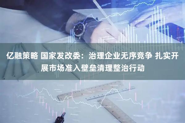 亿融策略 国家发改委：治理企业无序竞争 扎实开展市场准入壁垒清理整治行动