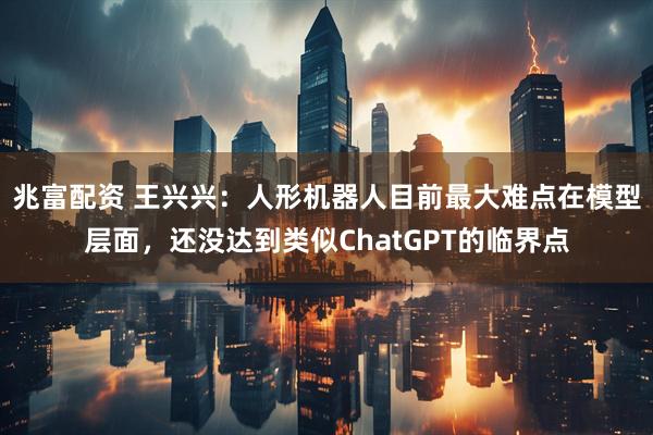 兆富配资 王兴兴：人形机器人目前最大难点在模型层面，还没达到类似ChatGPT的临界点