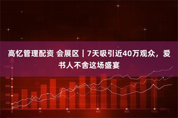 高忆管理配资 会展区｜7天吸引近40万观众，爱书人不舍这场盛宴