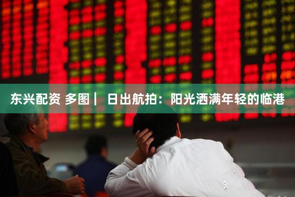 东兴配资 多图 ︳日出航拍：阳光洒满年轻的临港