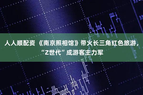 人人顺配资 《南京照相馆》带火长三角红色旅游，“Z世代”成游客主力军