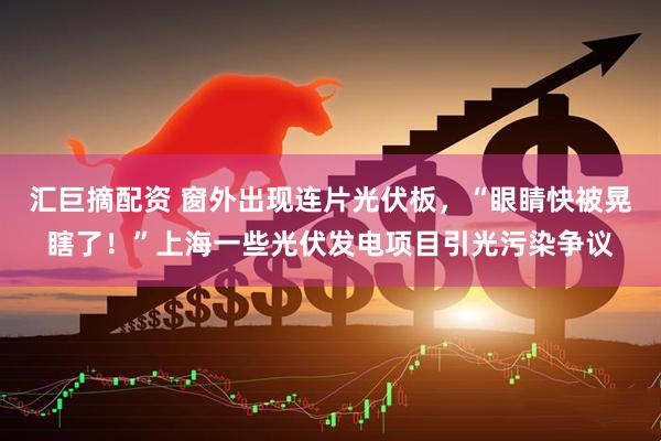 汇巨摘配资 窗外出现连片光伏板，“眼睛快被晃瞎了！”上海一些光伏发电项目引光污染争议