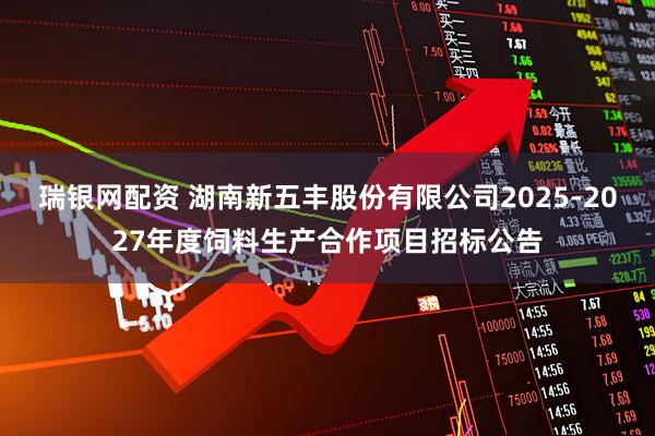 瑞银网配资 湖南新五丰股份有限公司2025-2027年度饲料生产合作项目招标公告
