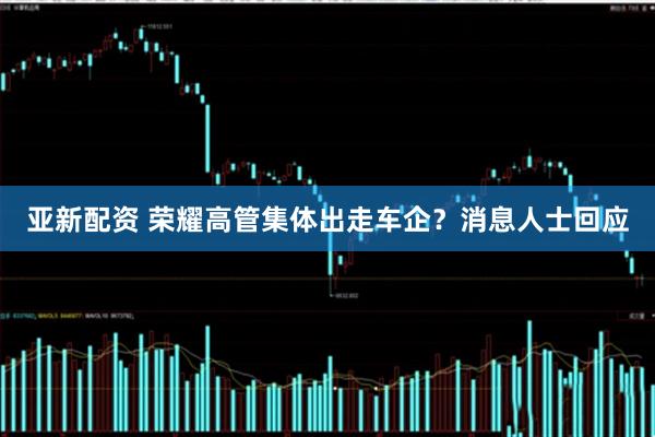 亚新配资 荣耀高管集体出走车企？消息人士回应