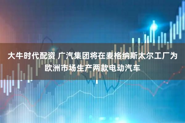 大牛时代配资 广汽集团将在麦格纳斯太尔工厂为欧洲市场生产两款电动汽车