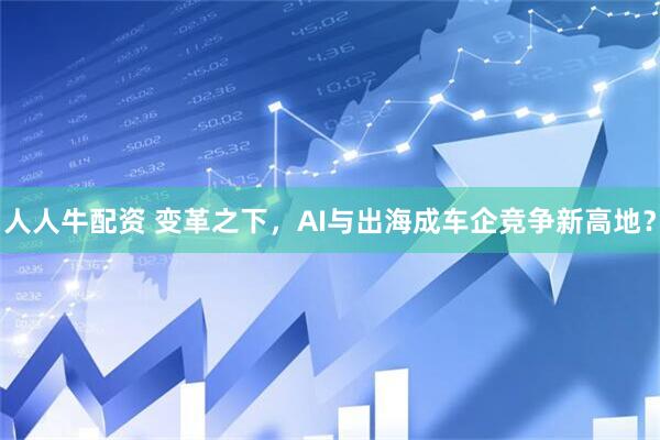 人人牛配资 变革之下，AI与出海成车企竞争新高地？