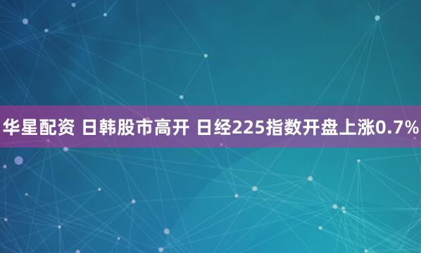 华星配资 日韩股市高开 日经225指数开盘上涨0.7%