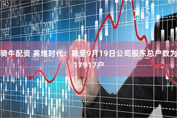 骑牛配资 赛维时代：截至9月19日公司股东总户数为17917户