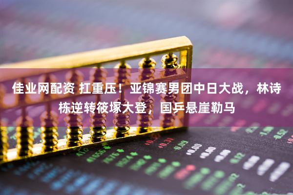 佳业网配资 扛重压！亚锦赛男团中日大战，林诗栋逆转筱塚大登，国乒悬崖勒马