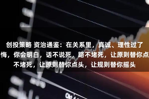 创投策略 资治通鉴：在关系里，真诚、理性过了头，最终结果就是后悔，你会明白，话不说死，路不堵死，让原则替你点头，让规则替你摇头