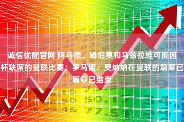 诚信优配官网 阿马德、姆伯莫和马兹拉维可能因非洲杯缺席的曼联比赛；罗马诺：奥纳纳在曼联的篇章已结束