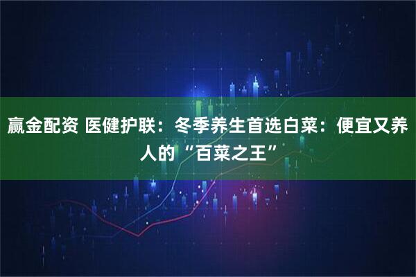 赢金配资 医健护联:冬季养生首选白菜:便宜又养人的 “百菜之王”