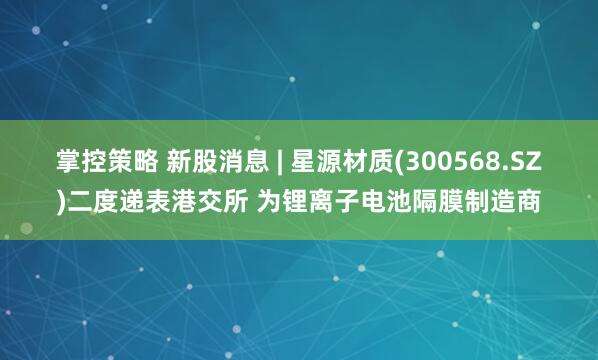 掌控策略 新股消息 | 星源材质(300568.SZ)二度递表港交所 为锂离子电池隔膜制造商