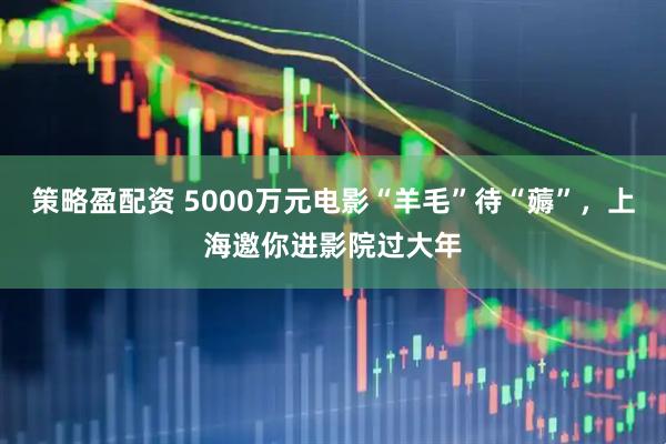 策略盈配资 5000万元电影“羊毛”待“薅”，上海邀你进影院过大年
