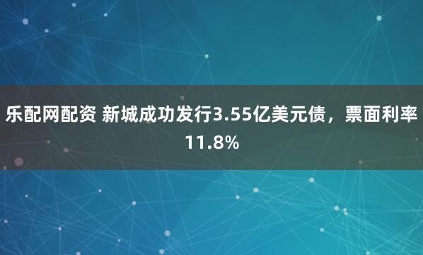 乐配网配资 新城成功发行3.55亿美元债，票面利率11.8%