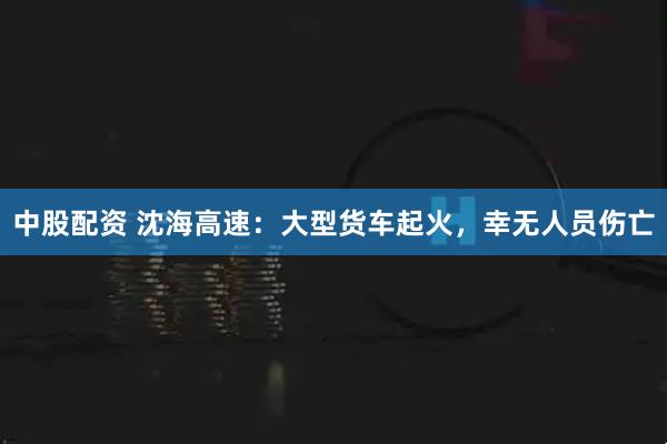 中股配资 沈海高速：大型货车起火，幸无人员伤亡