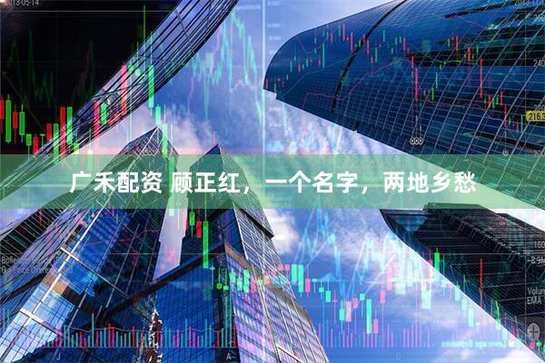 广禾配资 顾正红，一个名字，两地乡愁
